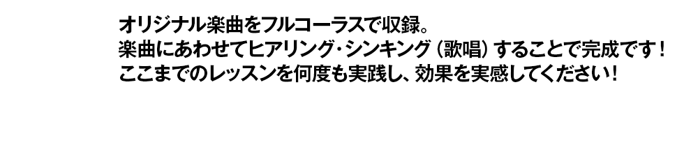 オリジナル楽曲をフルコーラスで収録。楽曲にあわせてヒアリング・シンキング(歌唱)することで完成です!ここまでのレッスンを何度も実践し、効果を実感してください!